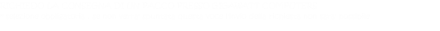 RICHIEDO LA CONSEGNA DI UN PACCO PRESSO GIGAWATT COMPUTERS * selezione obbligatoria , se non verra' spuntata questa voce l'invio della richiesta non sara' possibile  