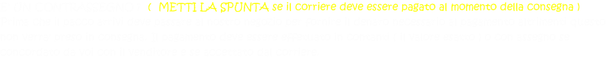 E' UN CONTRASSEGNO ?  (  METTI LA SPUNTA se il corriere deve essere pagato al momento della consegna ) Prima che il pacco arrivi deve passare al nostro negozio per fornire il denaro necessario al pagamento altrimenti questo non verra' preso in consegna. Il pagamento deve essere effetuato in contanti ( il valore esatto ) o con assegno se concordato da voi con il venditore e se accettato dal corriere.  