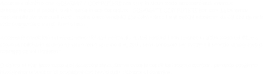 Accetto e dichiaro che  GIGAWATT COMPUTERS non sara' in alcun modo responsabile di eventuali danneggiamenti ai pacchi  o alla merce in essi contenuta . GIGAWATT COMPUTERS non sara' ugualmente responsabile per eventuali furti , rapine o atti vandalici che coinvolgano i miei pacchi perpetrati da chi che sia nella sede commerciale o al di fuori di essa .  Accetto le condizioni sul trattamento dei dati personali : "I dati personali non saranno in alcun modo utilizzati a scopo pubblicitario esterno ne tanto meno saranno divulgati , serviranno solo per svolgere il servizio temporaneo di consegna da voi richiesto " .  Dichiaro di aver letto tutto e di accettare senza riserve tutte le condizioni sopra descritte , pertanto confermo nuovamente la volonta' di procedere con l'avvio della richiesta di consegna.  