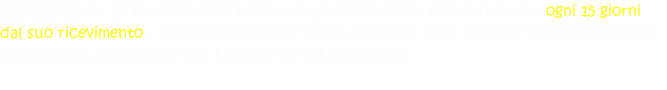GIACENZA : Se il pacco viene lasciato in giacenza senza essere ritirato , ogni 15 giorni dal suo ricevimento , alla normale tariffa verra' agiunto € 1,00 . Questo vale anche se non riusciremo a contattarvi con i metodi da voi segnalatici.  