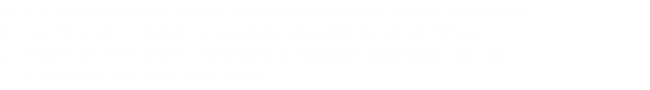 A - Un messaggio verra' inviato quando il pacco sara' pronto per il ritiro B  - Al ritiro verra' inviato un secondo messaggio di merce ritirata  C - Infine chi ritira dovra' rispondere al messaggio Whatsapp con : SI       a conferma del ritiro della merce. 