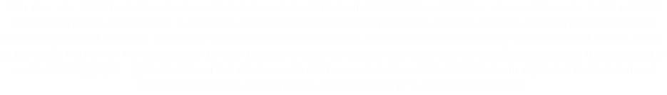 Non sara' piu' necessario compilare tutti i campi , bastera' inserire il codice cliente cosi sara' per te ancora piu' facile e veloce segnalarci l'arrivo di un pacco . I pacchi in giacenza potranno essere ritirati con comodo entro 15 giorni prima che vengano addebitati costi di deposito. Le tariffe riamarranno quelle standard , cambieranno per quanita' e diemnsione del pacco , come al solito. Se noti errori nel compilato o se vuoi segnalarci delle variazioni, informaci il prima possibile chiamando il 06 52360971 o tramite WHATSAPP . Compila i campi qui sotto per fornirci tutte le informazioni necessarie , in seguito ti invieremo il tuo codice personale su WHATSAPP per effettuare le tue future operazioni. 